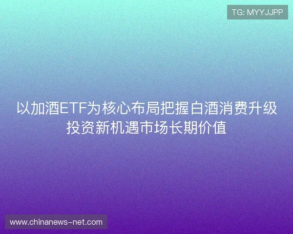 以加酒ETF为核心布局把握白酒消费升级投资新机遇市场长期价值