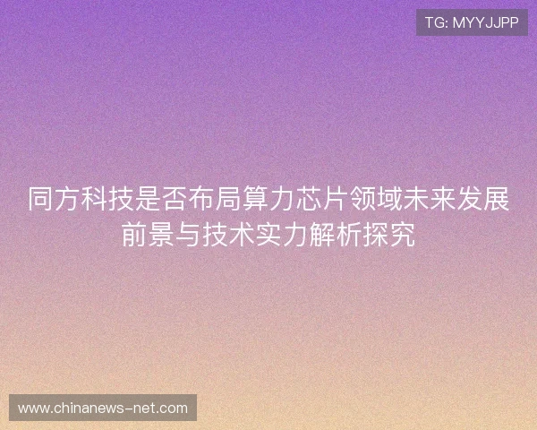 同方科技是否布局算力芯片领域未来发展前景与技术实力解析探究