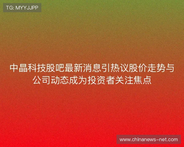 中晶科技股吧最新消息引热议股价走势与公司动态成为投资者关注焦点
